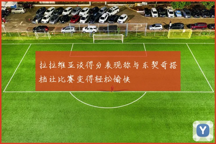 拉拉维亚谈得分表现称与东契奇搭档让比赛变得轻松愉快