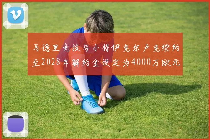 马德里竞技与小将伊克尔卢克续约至2028年解约金设定为4000万欧元