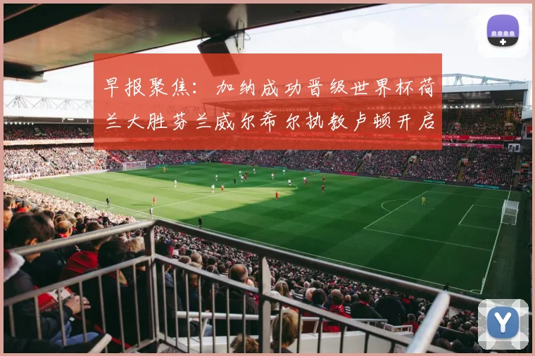早报聚焦：加纳成功晋级世界杯荷兰大胜芬兰威尔希尔执教卢顿开启新篇章
