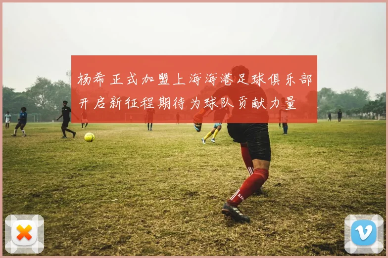 杨希正式加盟上海海港足球俱乐部开启新征程期待为球队贡献力量