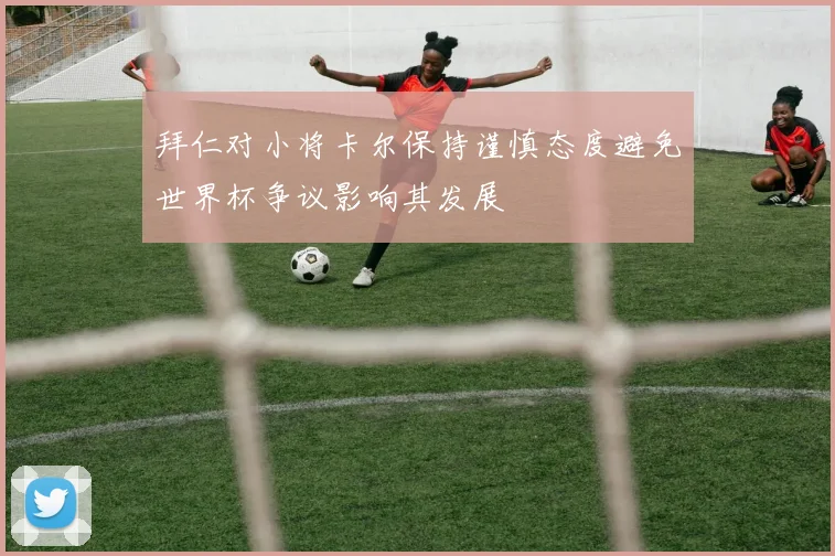 拜仁对小将卡尔保持谨慎态度避免世界杯争议影响其发展