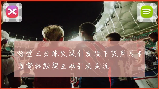 哈登三分球失误引发场下笑声马卡与弩机默契互动引发关注