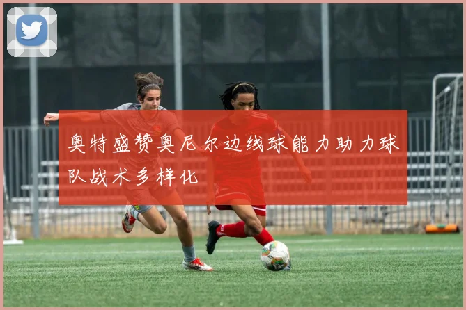 奥特盛赞奥尼尔边线球能力助力球队战术多样化