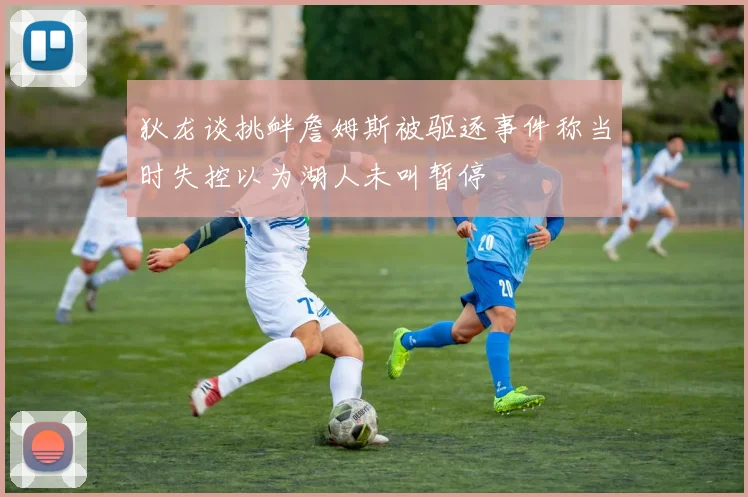 狄龙谈挑衅詹姆斯被驱逐事件称当时失控以为湖人未叫暂停