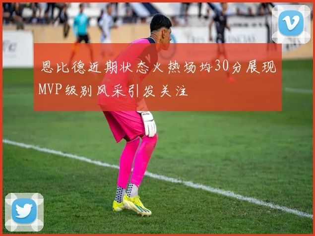 恩比德近期状态火热场均30分展现MVP级别风采引发关注