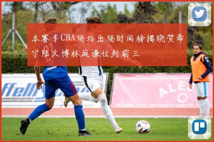 本赛季CBA场均出场时间榜揭晓贺希宁陆文博林庭谦位列前三