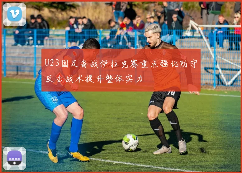 U23国足备战伊拉克赛重点强化防守反击战术提升整体实力