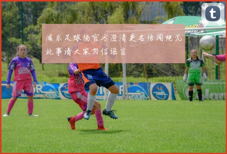 浦东足球场官方澄清更名传闻绝无此事请大家勿信谣言