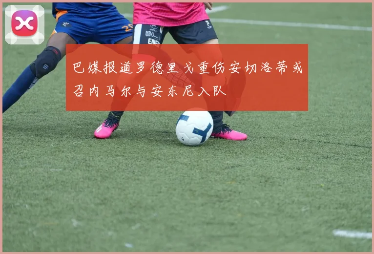 巴媒报道罗德里戈重伤安切洛蒂或召内马尔与安东尼入队
