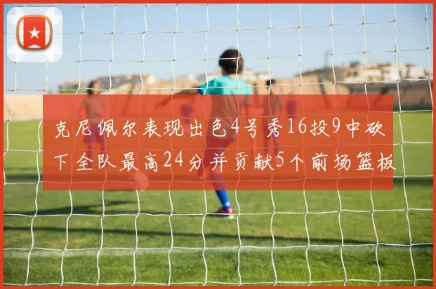 克尼佩尔表现出色4号秀16投9中砍下全队最高24分并贡献5个前场篮板