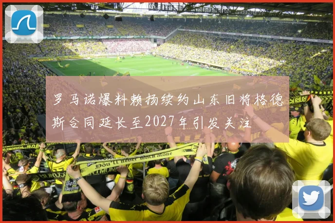 罗马诺爆料赖扬续约山东旧将格德斯合同延长至2027年引发关注