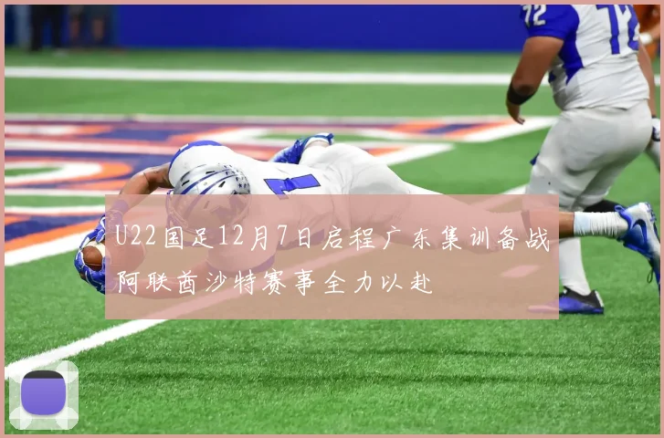U22国足12月7日启程广东集训备战阿联酋沙特赛事全力以赴