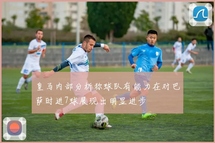 皇马内部分析称球队有能力在对巴萨时进7球展现出明显进步