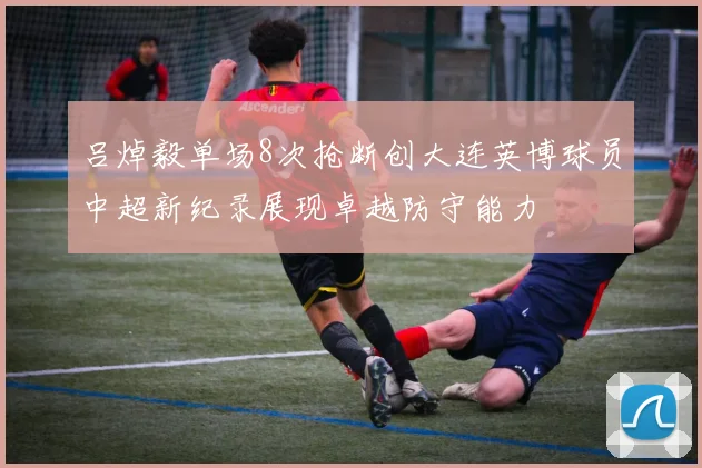 吕焯毅单场8次抢断创大连英博球员中超新纪录展现卓越防守能力