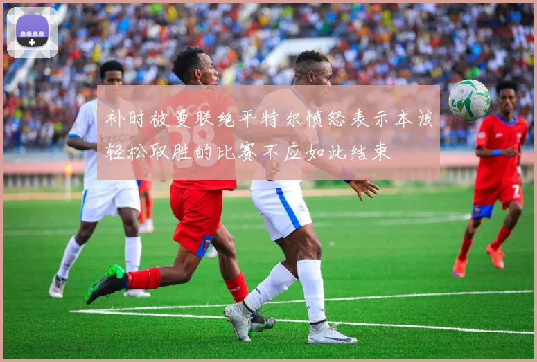 补时被曼联绝平特尔愤怒表示本该轻松取胜的比赛不应如此结束
