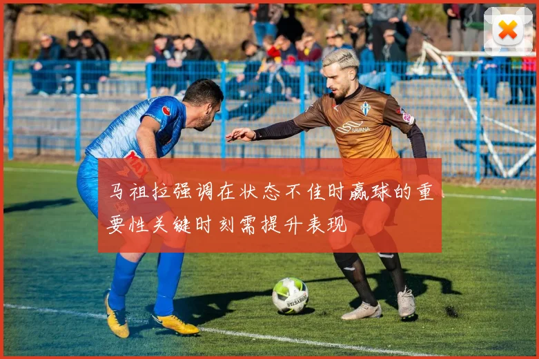 马祖拉强调在状态不佳时赢球的重要性关键时刻需提升表现