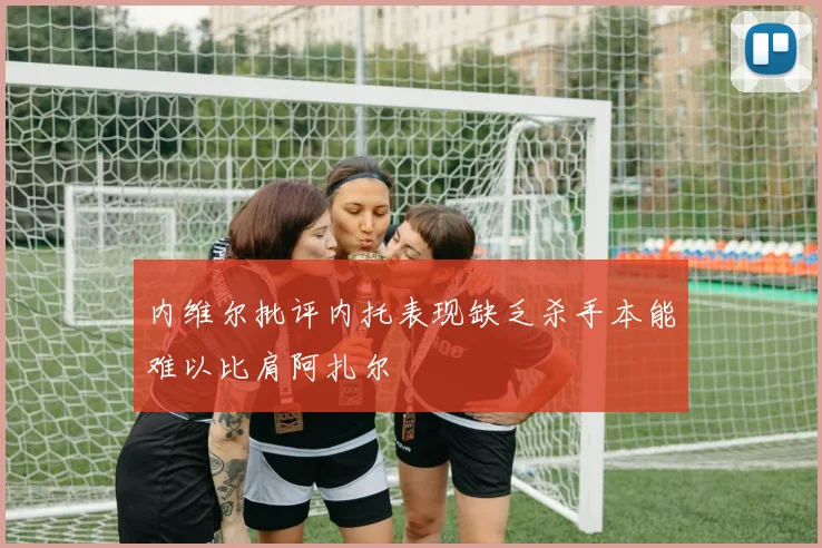内维尔批评内托表现缺乏杀手本能难以比肩阿扎尔
