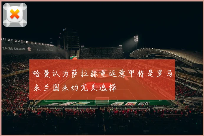 哈曼认为萨拉赫重返意甲将是罗马米兰国米的完美选择