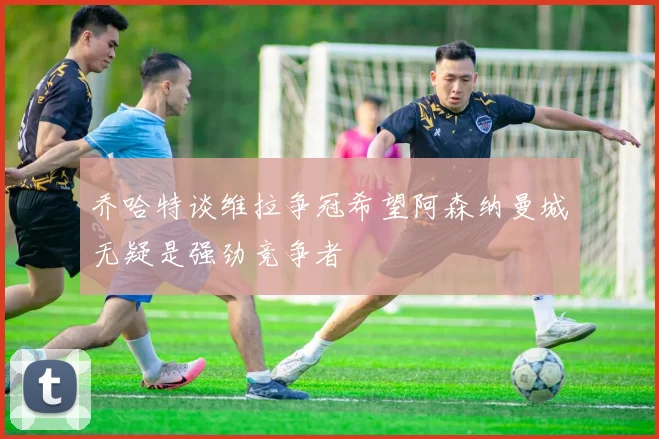 乔哈特谈维拉争冠希望阿森纳曼城无疑是强劲竞争者