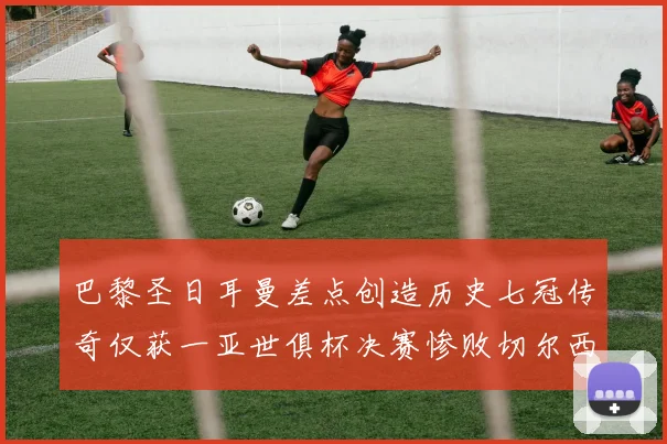巴黎圣日耳曼差点创造历史七冠传奇仅获一亚世俱杯决赛惨败切尔西