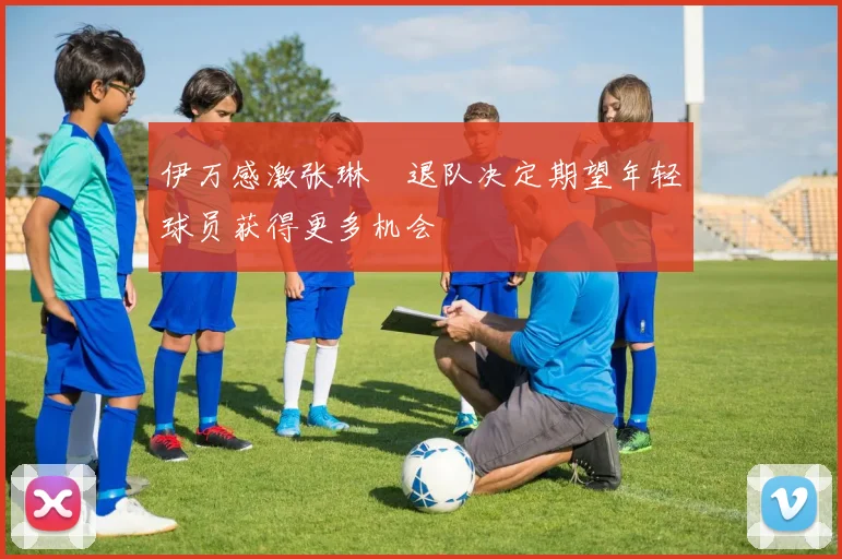 伊万感激张琳芃退队决定期望年轻球员获得更多机会