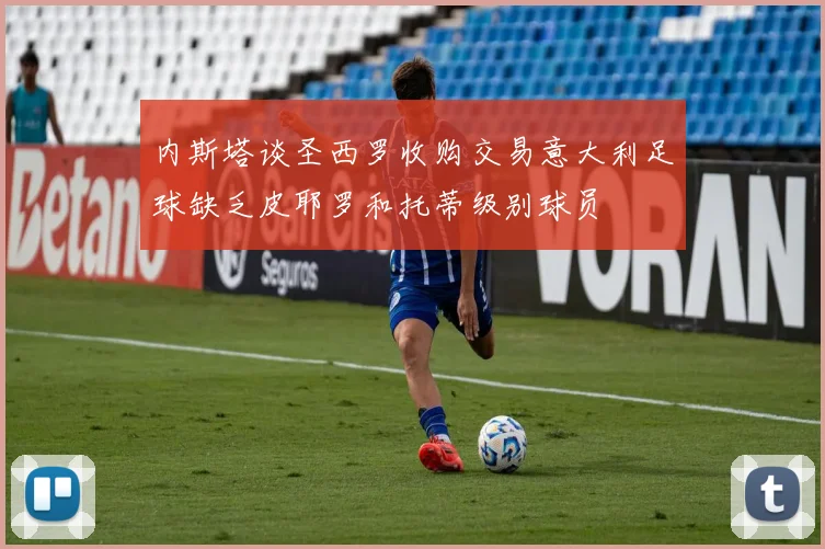 内斯塔谈圣西罗收购交易意大利足球缺乏皮耶罗和托蒂级别球员